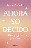 AHORA YO DECIDO. EL PODER DE ELEGIR LO MEJOR PARA TU VIDA / NOW I DECIDE: THE POWER TO CHOOSE WHAT'S BEST FOR YOUR LIFE